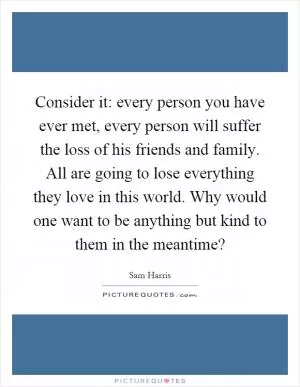 Consider it: every person you have ever met, every person will suffer the loss of his friends and family. All are going to lose everything they love in this world. Why would one want to be anything but kind to them in the meantime? Picture Quote #1