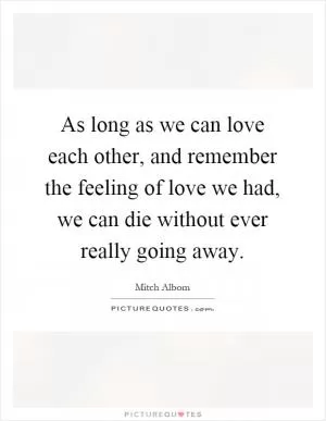 As long as we can love each other, and remember the feeling of love we had, we can die without ever really going away Picture Quote #1
