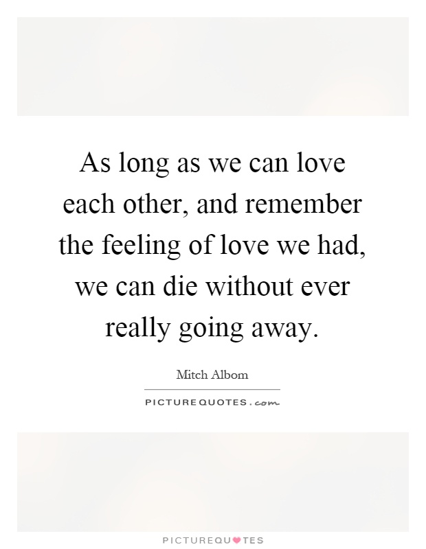 As long as we can love each other, and remember the feeling of love we had, we can die without ever really going away Picture Quote #1