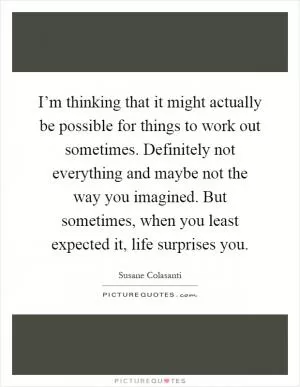 I’m thinking that it might actually be possible for things to work out sometimes. Definitely not everything and maybe not the way you imagined. But sometimes, when you least expected it, life surprises you Picture Quote #1
