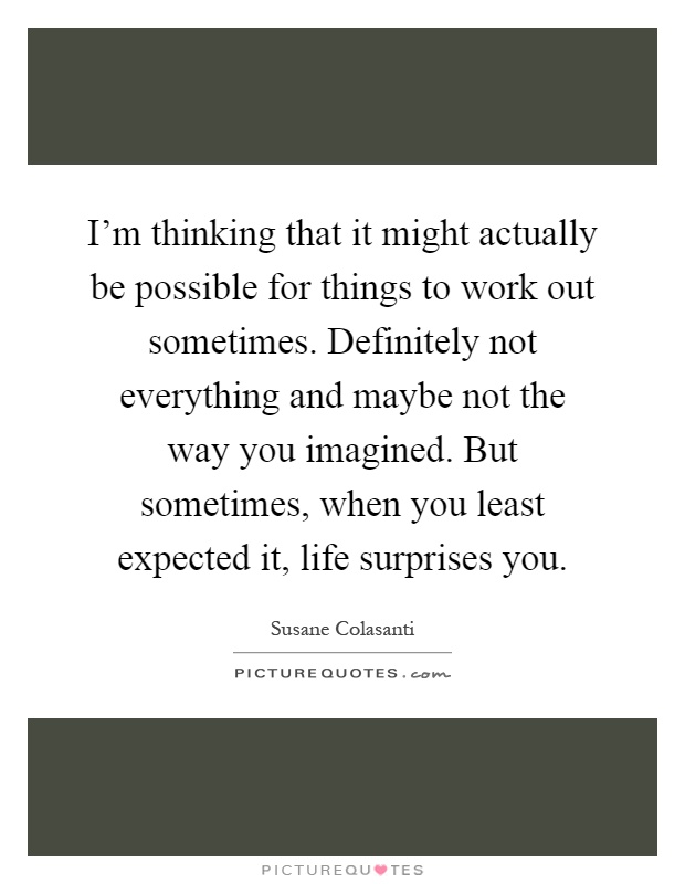 I'm thinking that it might actually be possible for things to work out sometimes. Definitely not everything and maybe not the way you imagined. But sometimes, when you least expected it, life surprises you Picture Quote #1