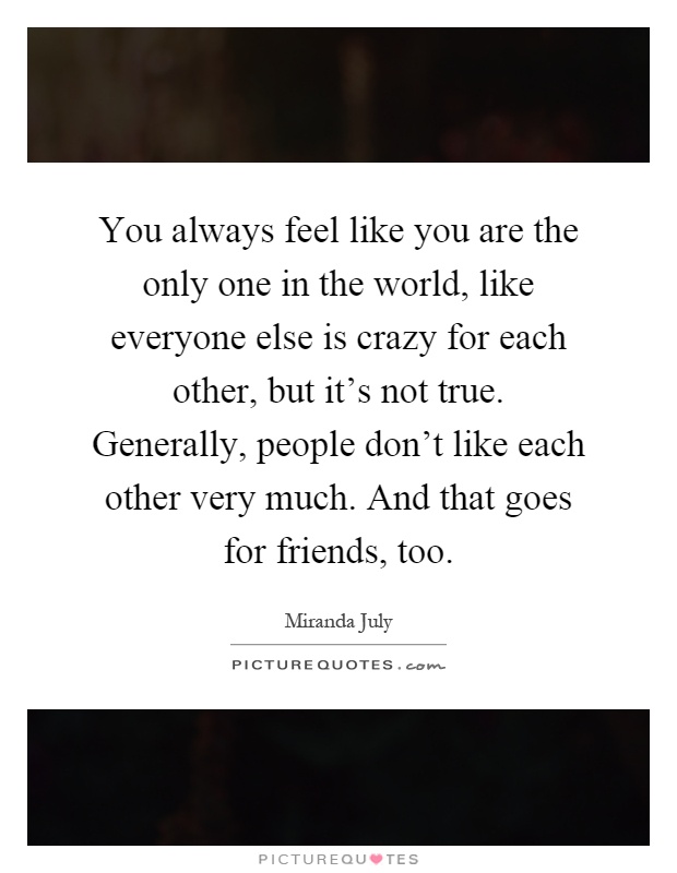 You always feel like you are the only one in the world, like everyone else is crazy for each other, but it's not true. Generally, people don't like each other very much. And that goes for friends, too Picture Quote #1