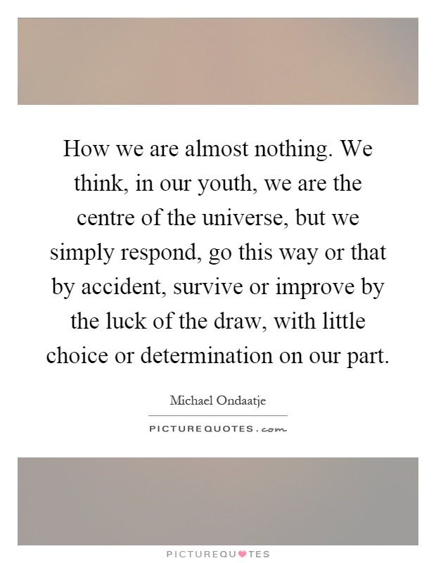 How we are almost nothing. We think, in our youth, we are the centre of the universe, but we simply respond, go this way or that by accident, survive or improve by the luck of the draw, with little choice or determination on our part Picture Quote #1