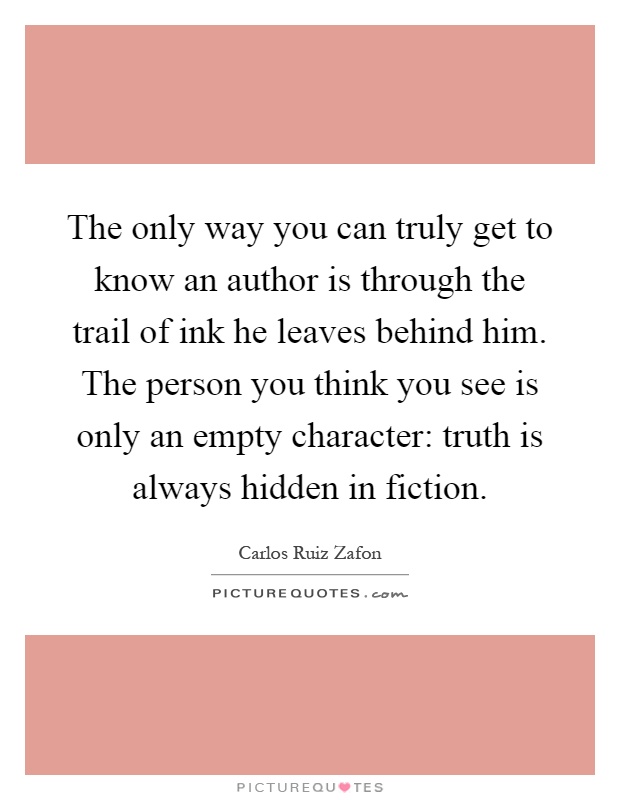 The only way you can truly get to know an author is through the trail of ink he leaves behind him. The person you think you see is only an empty character: truth is always hidden in fiction Picture Quote #1