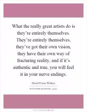 What the really great artists do is they’re entirely themselves. They’re entirely themselves, they’ve got their own vision, they have their own way of fracturing reality, and if it’s authentic and true, you will feel it in your nerve endings Picture Quote #1