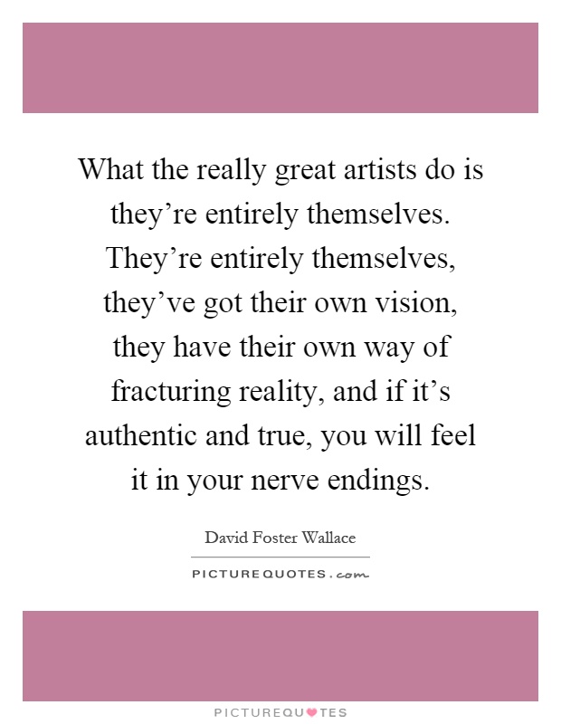 What the really great artists do is they're entirely themselves. They're entirely themselves, they've got their own vision, they have their own way of fracturing reality, and if it's authentic and true, you will feel it in your nerve endings Picture Quote #1