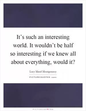 It’s such an interesting world. It wouldn’t be half so interesting if we knew all about everything, would it? Picture Quote #1