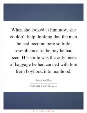 When she looked at him now, she couldn’t help thinking that the man he had become bore so little resemblance to the boy he had been. His smile was the only piece of baggage he had carried with him from boyhood into manhood Picture Quote #1