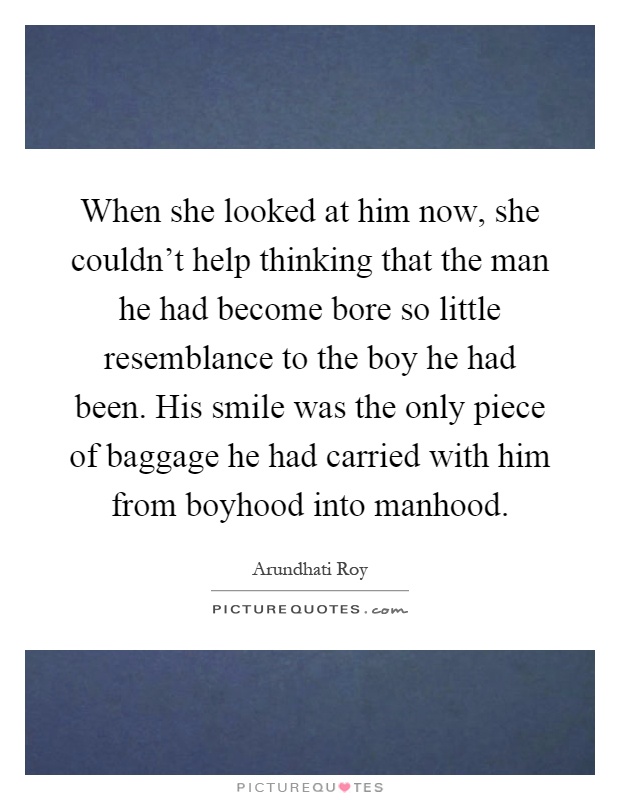 When she looked at him now, she couldn't help thinking that the man he had become bore so little resemblance to the boy he had been. His smile was the only piece of baggage he had carried with him from boyhood into manhood Picture Quote #1