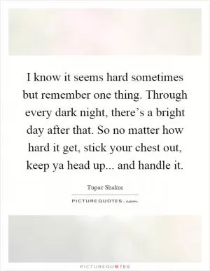 I know it seems hard sometimes but remember one thing. Through every dark night, there’s a bright day after that. So no matter how hard it get, stick your chest out, keep ya head up... and handle it Picture Quote #1
