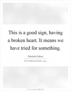 This is a good sign, having a broken heart. It means we have tried for something Picture Quote #1