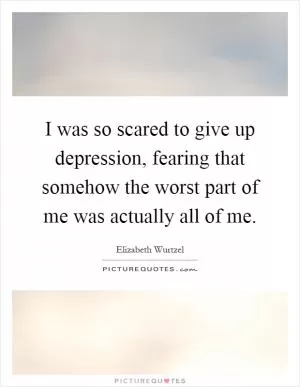I was so scared to give up depression, fearing that somehow the worst part of me was actually all of me Picture Quote #1