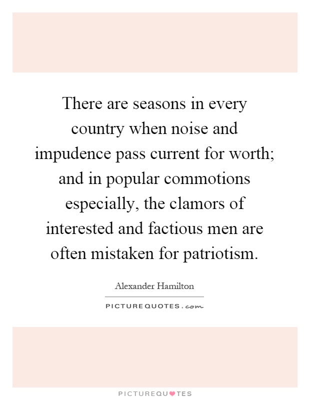 There are seasons in every country when noise and impudence pass current for worth; and in popular commotions especially, the clamors of interested and factious men are often mistaken for patriotism Picture Quote #1