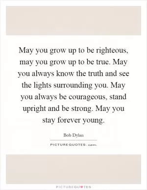 May you grow up to be righteous, may you grow up to be true. May you always know the truth and see the lights surrounding you. May you always be courageous, stand upright and be strong. May you stay forever young Picture Quote #1
