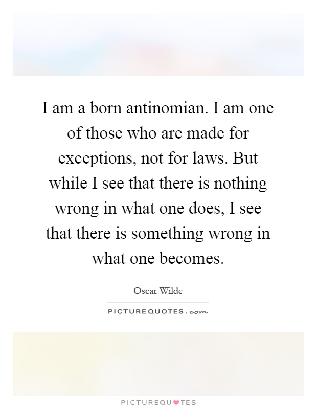 I am a born antinomian. I am one of those who are made for exceptions, not for laws. But while I see that there is nothing wrong in what one does, I see that there is something wrong in what one becomes Picture Quote #1
