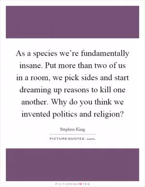 As a species we’re fundamentally insane. Put more than two of us in a room, we pick sides and start dreaming up reasons to kill one another. Why do you think we invented politics and religion? Picture Quote #1
