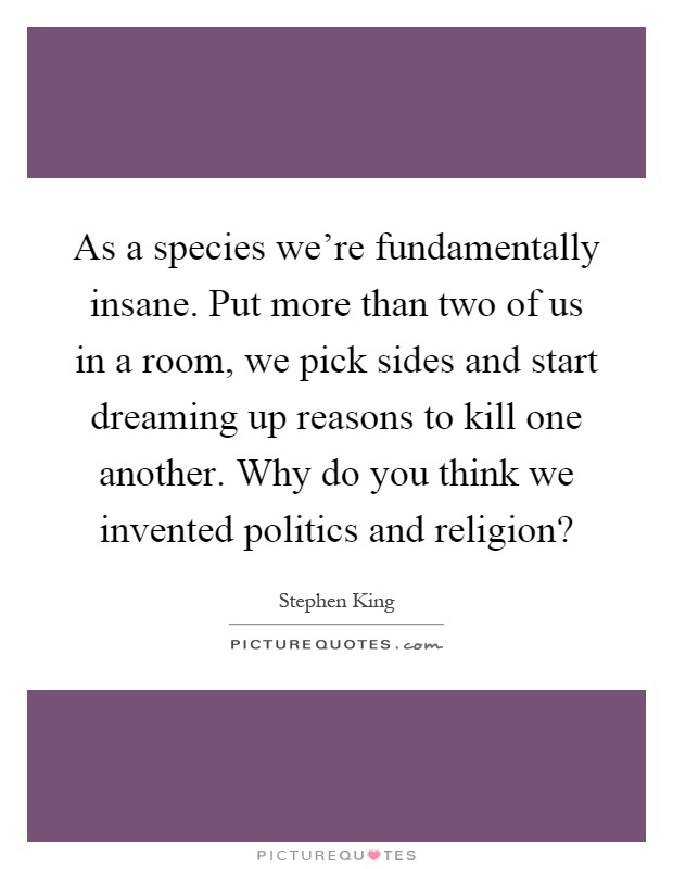 As a species we're fundamentally insane. Put more than two of us in a room, we pick sides and start dreaming up reasons to kill one another. Why do you think we invented politics and religion? Picture Quote #1