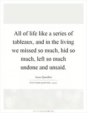 All of life like a series of tableaux, and in the living we missed so much, hid so much, left so much undone and unsaid Picture Quote #1