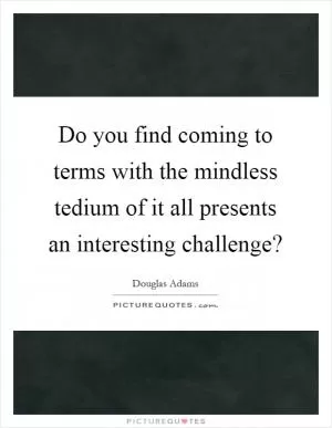 Do you find coming to terms with the mindless tedium of it all presents an interesting challenge? Picture Quote #1