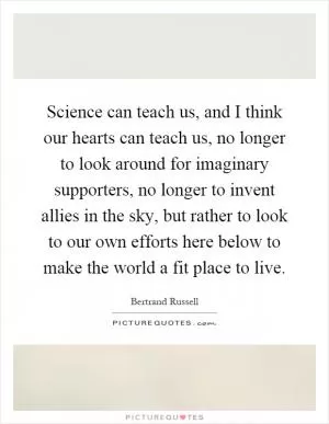Science can teach us, and I think our hearts can teach us, no longer to look around for imaginary supporters, no longer to invent allies in the sky, but rather to look to our own efforts here below to make the world a fit place to live Picture Quote #1