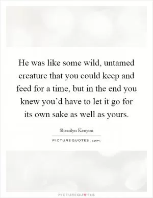 He was like some wild, untamed creature that you could keep and feed for a time, but in the end you knew you’d have to let it go for its own sake as well as yours Picture Quote #1
