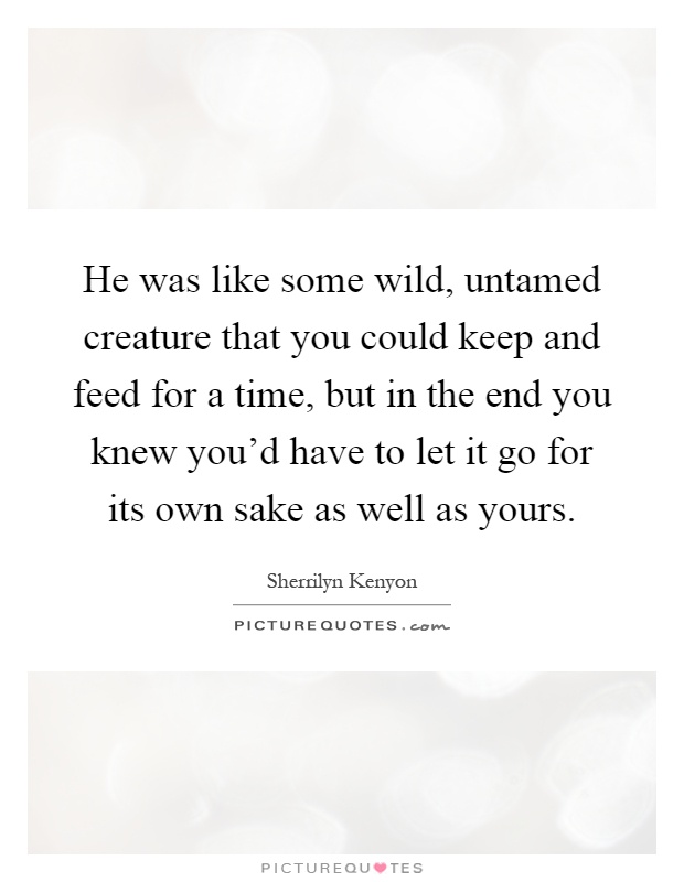 He was like some wild, untamed creature that you could keep and feed for a time, but in the end you knew you'd have to let it go for its own sake as well as yours Picture Quote #1
