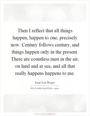 Then I reflect that all things happen, happen to one, precisely now. Century follows century, and things happen only in the present. There are countless men in the air, on land and at sea, and all that really happens happens to me Picture Quote #1