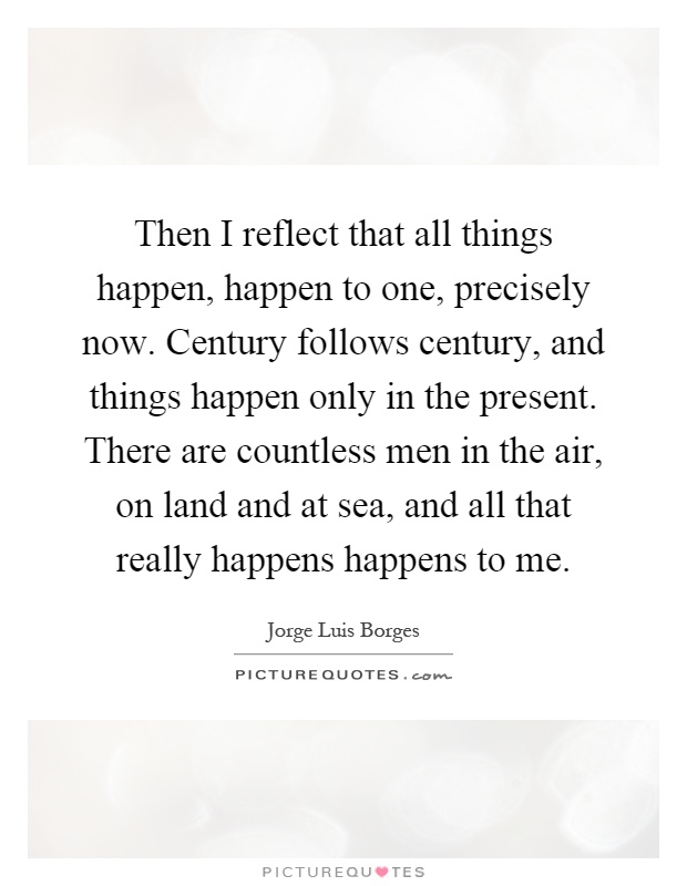 Then I reflect that all things happen, happen to one, precisely now. Century follows century, and things happen only in the present. There are countless men in the air, on land and at sea, and all that really happens happens to me Picture Quote #1