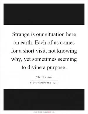 Strange is our situation here on earth. Each of us comes for a short visit, not knowing why, yet sometimes seeming to divine a purpose Picture Quote #1