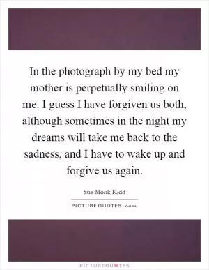 In the photograph by my bed my mother is perpetually smiling on me. I guess I have forgiven us both, although sometimes in the night my dreams will take me back to the sadness, and I have to wake up and forgive us again Picture Quote #1