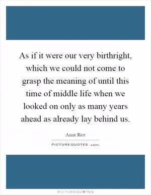 As if it were our very birthright, which we could not come to grasp the meaning of until this time of middle life when we looked on only as many years ahead as already lay behind us Picture Quote #1