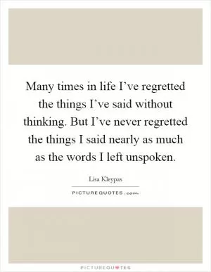 Many times in life I’ve regretted the things I’ve said without thinking. But I’ve never regretted the things I said nearly as much as the words I left unspoken Picture Quote #1