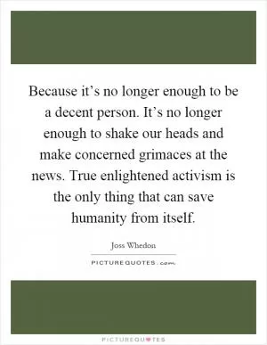Because it’s no longer enough to be a decent person. It’s no longer enough to shake our heads and make concerned grimaces at the news. True enlightened activism is the only thing that can save humanity from itself Picture Quote #1