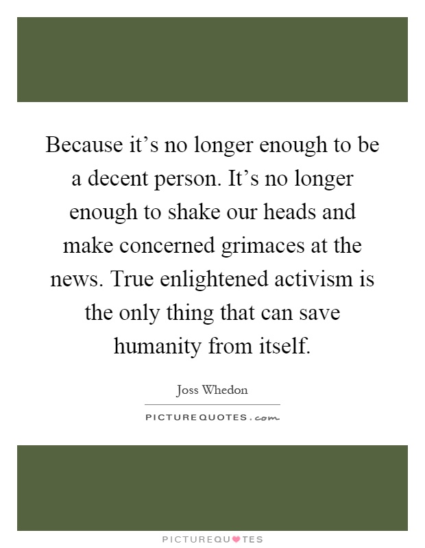 Because it's no longer enough to be a decent person. It's no longer enough to shake our heads and make concerned grimaces at the news. True enlightened activism is the only thing that can save humanity from itself Picture Quote #1