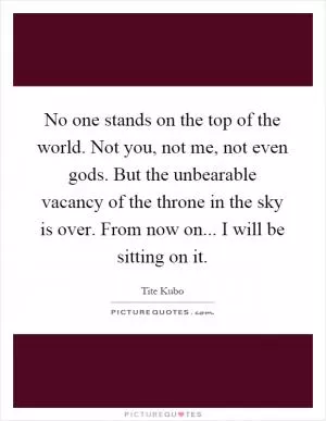 No one stands on the top of the world. Not you, not me, not even gods. But the unbearable vacancy of the throne in the sky is over. From now on... I will be sitting on it Picture Quote #1