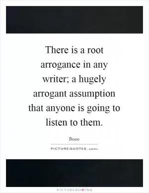 There is a root arrogance in any writer; a hugely arrogant assumption that anyone is going to listen to them Picture Quote #1