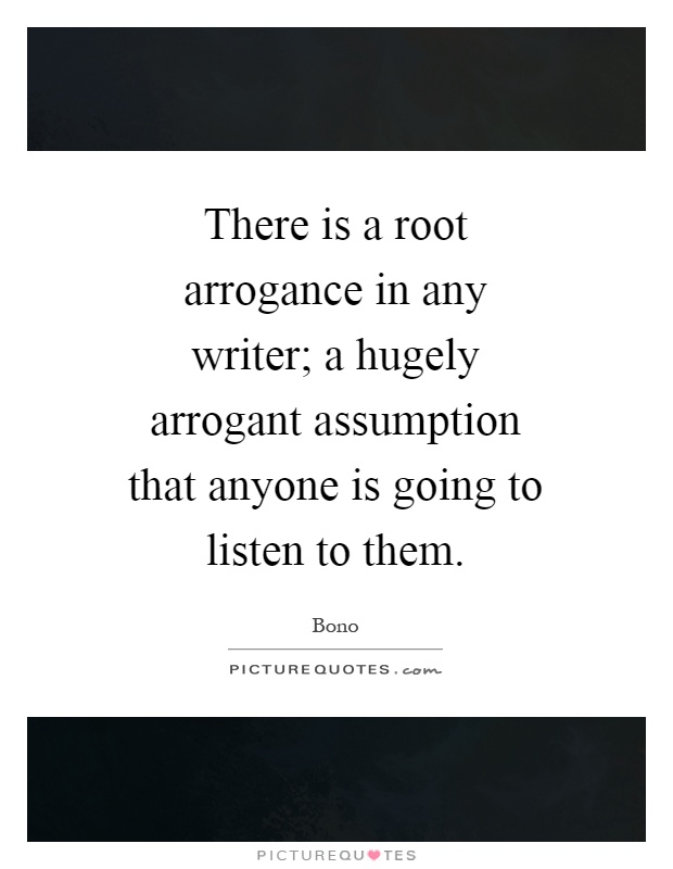 There is a root arrogance in any writer; a hugely arrogant assumption that anyone is going to listen to them Picture Quote #1