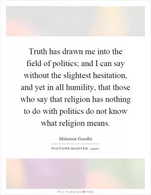 Truth has drawn me into the field of politics; and I can say without the slightest hesitation, and yet in all humility, that those who say that religion has nothing to do with politics do not know what religion means Picture Quote #1