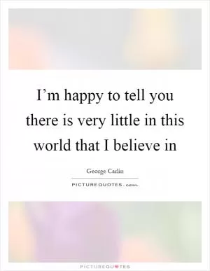 I’m happy to tell you there is very little in this world that I believe in Picture Quote #1