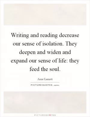 Writing and reading decrease our sense of isolation. They deepen and widen and expand our sense of life: they feed the soul Picture Quote #1