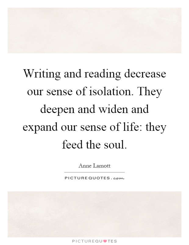 Writing and reading decrease our sense of isolation. They deepen and widen and expand our sense of life: they feed the soul Picture Quote #1