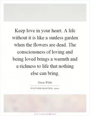 Keep love in your heart. A life without it is like a sunless garden when the flowers are dead. The consciousness of loving and being loved brings a warmth and a richness to life that nothing else can bring Picture Quote #1
