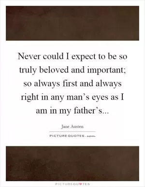 Never could I expect to be so truly beloved and important; so always first and always right in any man’s eyes as I am in my father’s Picture Quote #1