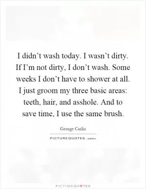 I didn’t wash today. I wasn’t dirty. If I’m not dirty, I don’t wash. Some weeks I don’t have to shower at all. I just groom my three basic areas: teeth, hair, and asshole. And to save time, I use the same brush Picture Quote #1