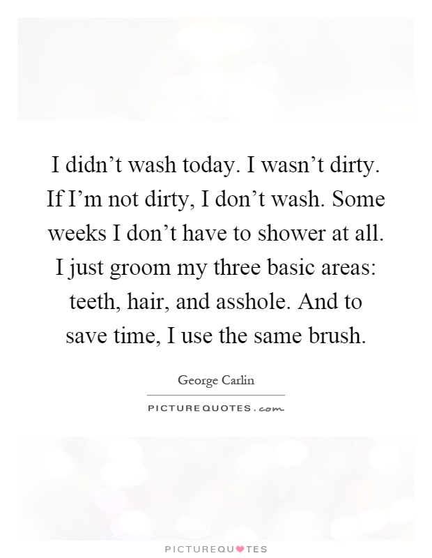 I didn't wash today. I wasn't dirty. If I'm not dirty, I don't wash. Some weeks I don't have to shower at all. I just groom my three basic areas: teeth, hair, and asshole. And to save time, I use the same brush Picture Quote #1