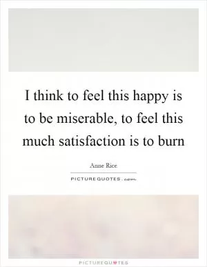 I think to feel this happy is to be miserable, to feel this much satisfaction is to burn Picture Quote #1