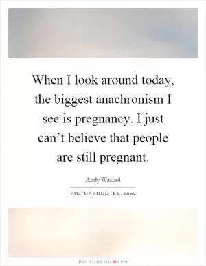 When I look around today, the biggest anachronism I see is pregnancy. I just can’t believe that people are still pregnant Picture Quote #1