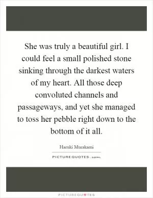 She was truly a beautiful girl. I could feel a small polished stone sinking through the darkest waters of my heart. All those deep convoluted channels and passageways, and yet she managed to toss her pebble right down to the bottom of it all Picture Quote #1