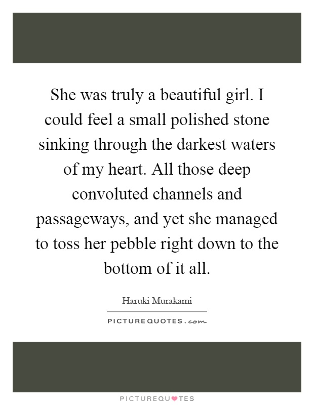 She was truly a beautiful girl. I could feel a small polished stone sinking through the darkest waters of my heart. All those deep convoluted channels and passageways, and yet she managed to toss her pebble right down to the bottom of it all Picture Quote #1