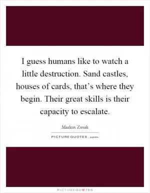 I guess humans like to watch a little destruction. Sand castles, houses of cards, that’s where they begin. Their great skills is their capacity to escalate Picture Quote #1